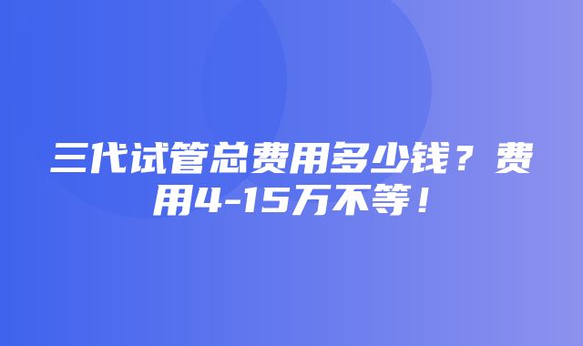 三代试管总费用多少钱？费用4-15万不等！