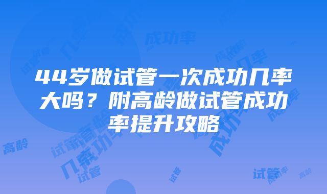 44岁做试管一次成功几率大吗？附高龄做试管成功率提升攻略