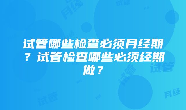 试管哪些检查必须月经期？试管检查哪些必须经期做？