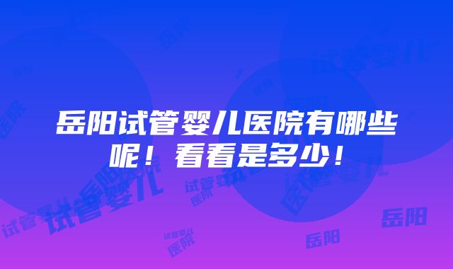 岳阳试管婴儿医院有哪些呢！看看是多少！