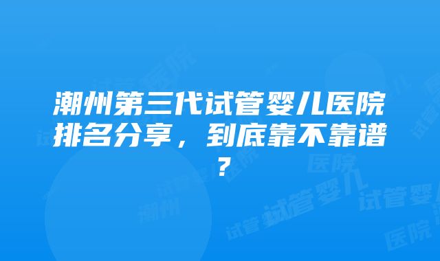 潮州第三代试管婴儿医院排名分享，到底靠不靠谱？