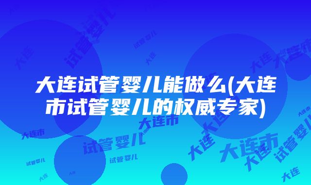 大连试管婴儿能做么(大连市试管婴儿的权威专家)