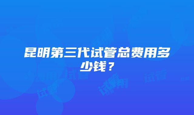 昆明第三代试管总费用多少钱？