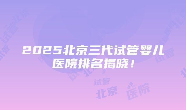 2025北京三代试管婴儿医院排名揭晓！