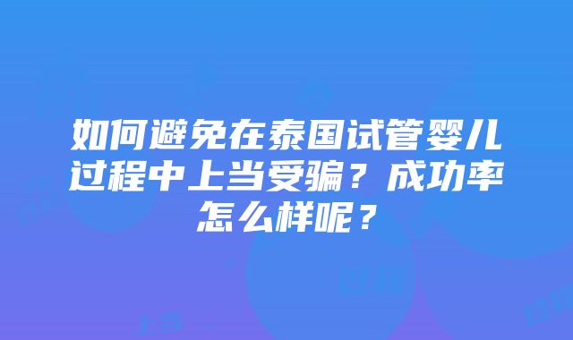 如何避免在泰国试管婴儿过程中上当受骗？成功率怎么样呢？