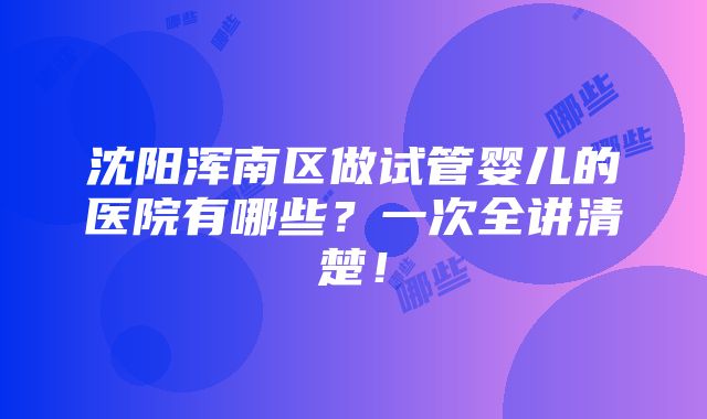 沈阳浑南区做试管婴儿的医院有哪些？一次全讲清楚！