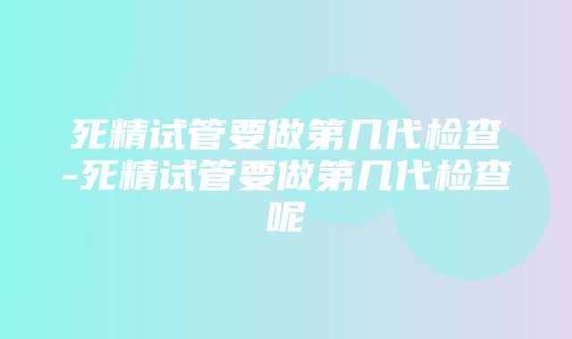 死精试管要做第几代检查-死精试管要做第几代检查呢