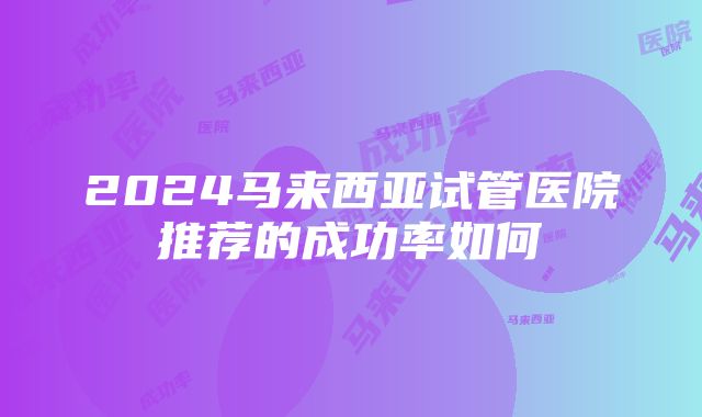 2024马来西亚试管医院推荐的成功率如何