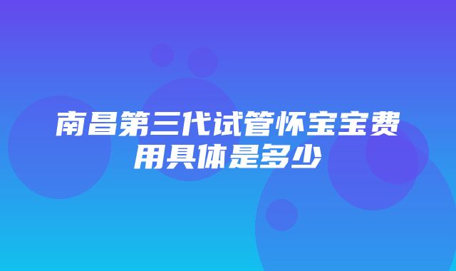 南昌第三代试管怀宝宝费用具体是多少