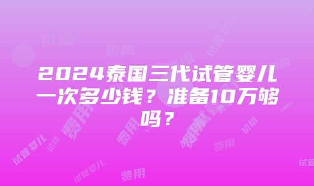 2024泰国三代试管婴儿一次多少钱？准备10万够吗？