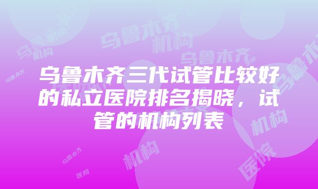 乌鲁木齐三代试管比较好的私立医院排名揭晓，试管的机构列表