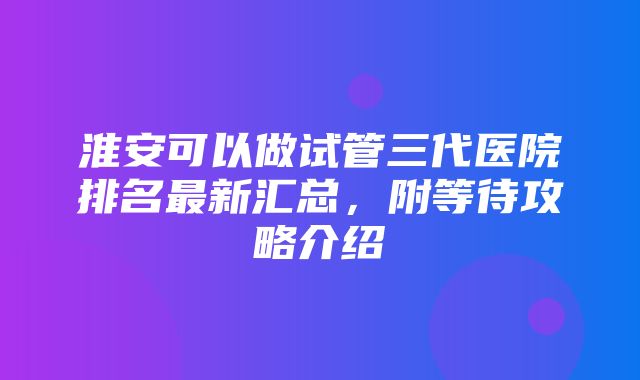 淮安可以做试管三代医院排名最新汇总，附等待攻略介绍