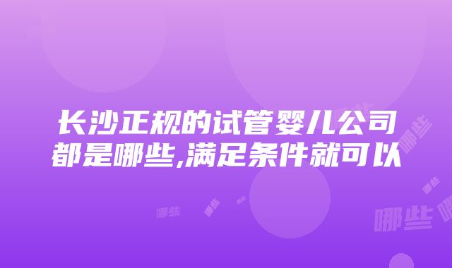 长沙正规的试管婴儿公司都是哪些,满足条件就可以