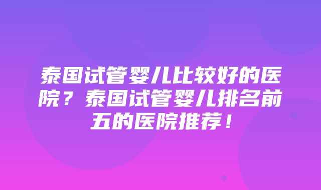 泰国试管婴儿比较好的医院？泰国试管婴儿排名前五的医院推荐！