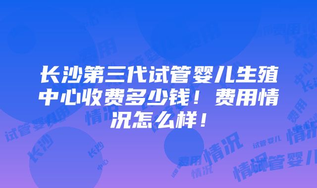 长沙第三代试管婴儿生殖中心收费多少钱！费用情况怎么样！