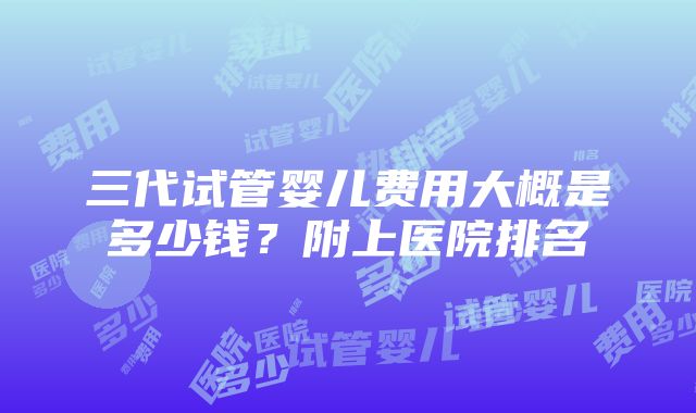 三代试管婴儿费用大概是多少钱？附上医院排名