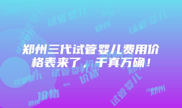 郑州三代试管婴儿费用价格表来了，千真万确！