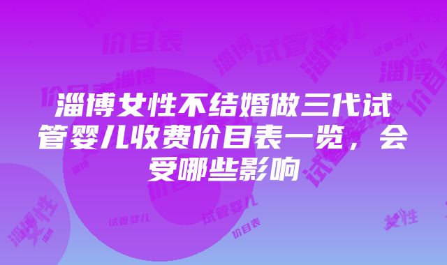 淄博女性不结婚做三代试管婴儿收费价目表一览，会受哪些影响