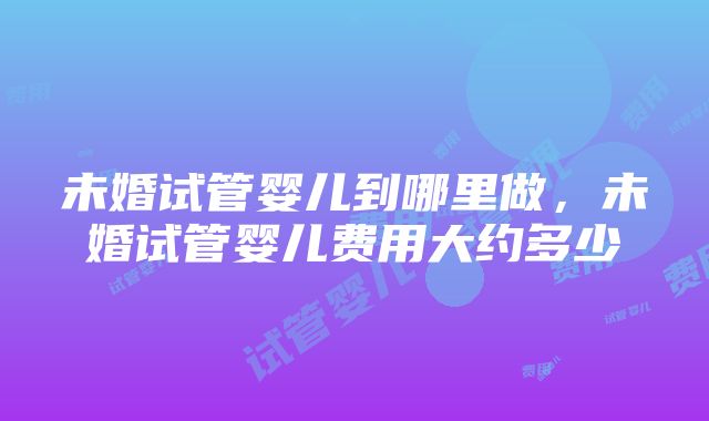 未婚试管婴儿到哪里做，未婚试管婴儿费用大约多少