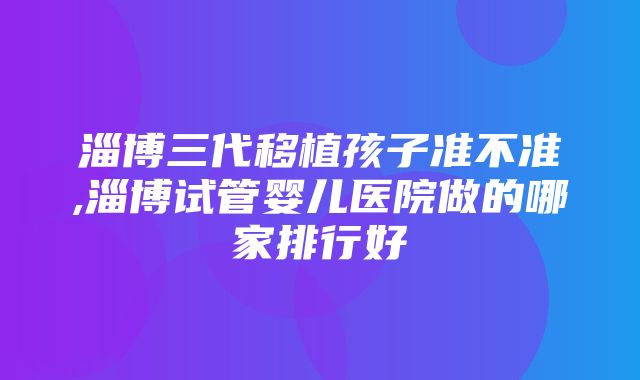 淄博三代移植孩子准不准,淄博试管婴儿医院做的哪家排行好