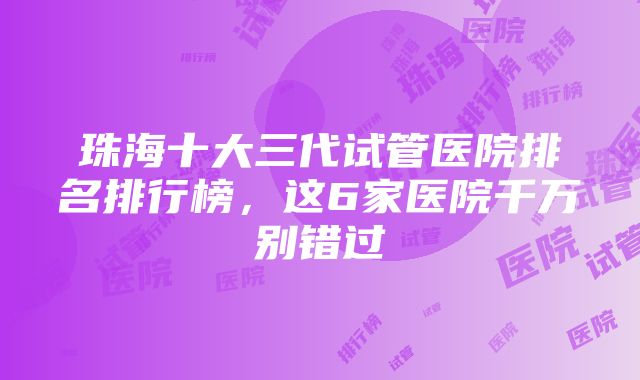 珠海十大三代试管医院排名排行榜，这6家医院千万别错过