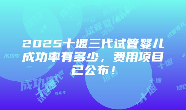 2025十堰三代试管婴儿成功率有多少，费用项目已公布！