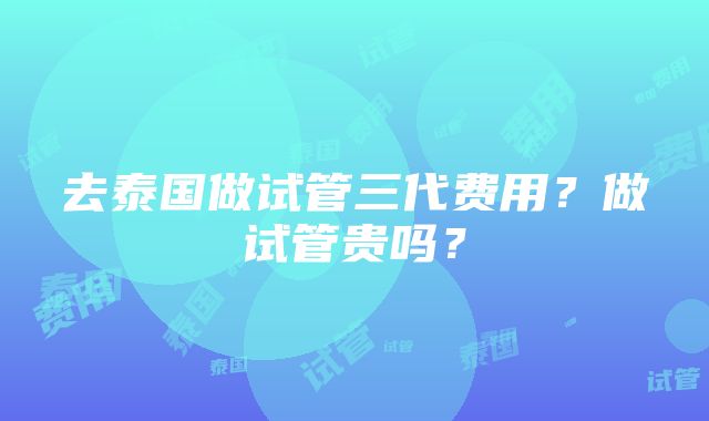 去泰国做试管三代费用？做试管贵吗？