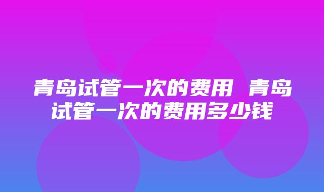 青岛试管一次的费用 青岛试管一次的费用多少钱