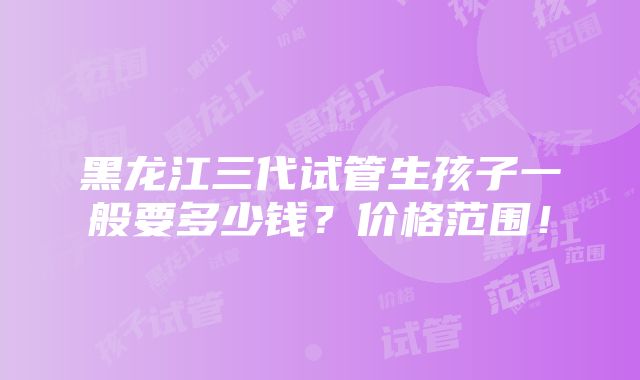 黑龙江三代试管生孩子一般要多少钱？价格范围！