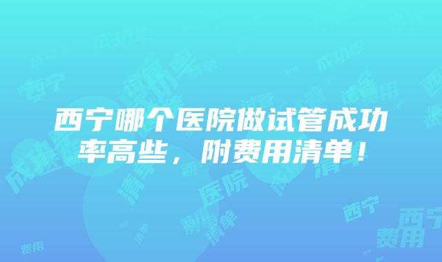 西宁哪个医院做试管成功率高些，附费用清单！