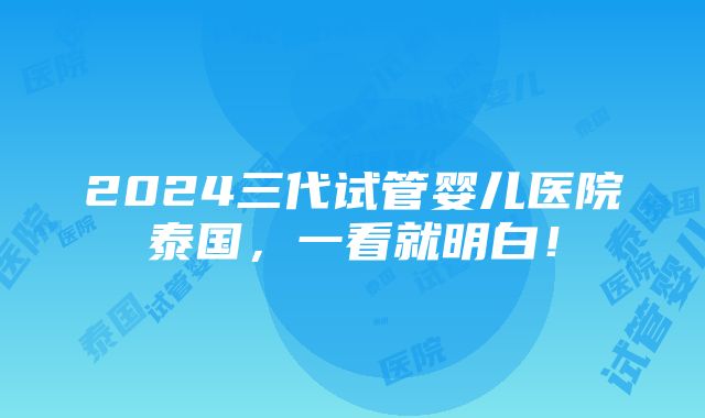 2024三代试管婴儿医院泰国，一看就明白！