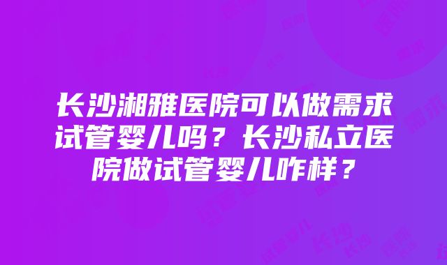 长沙湘雅医院可以做需求试管婴儿吗？长沙私立医院做试管婴儿咋样？