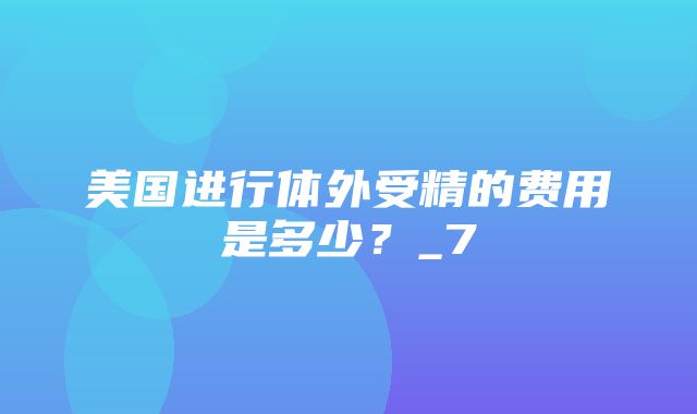 美国进行体外受精的费用是多少？_7