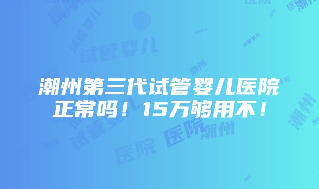 潮州第三代试管婴儿医院正常吗！15万够用不！