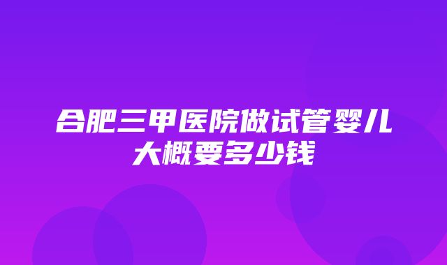 合肥三甲医院做试管婴儿大概要多少钱