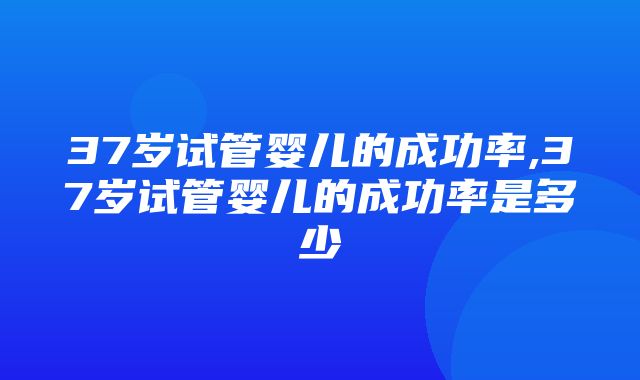 37岁试管婴儿的成功率,37岁试管婴儿的成功率是多少