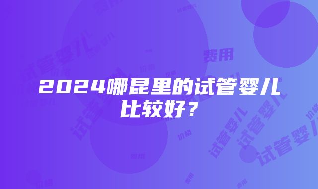 2024哪昆里的试管婴儿比较好？