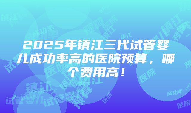 2025年镇江三代试管婴儿成功率高的医院预算，哪个费用高！