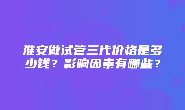 淮安做试管三代价格是多少钱？影响因素有哪些？