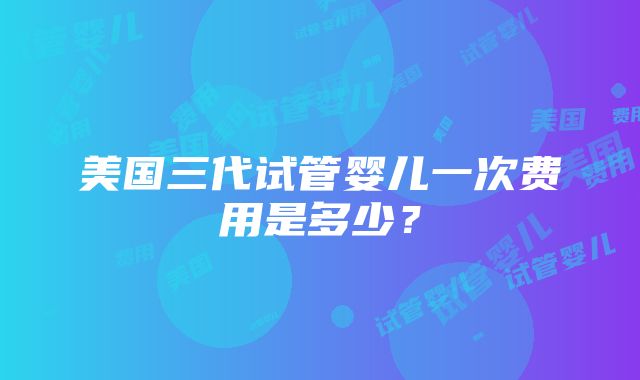 美国三代试管婴儿一次费用是多少？