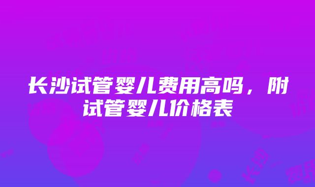 长沙试管婴儿费用高吗，附试管婴儿价格表