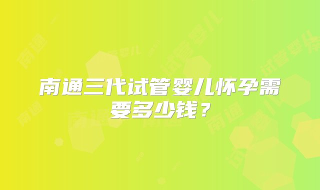 南通三代试管婴儿怀孕需要多少钱？