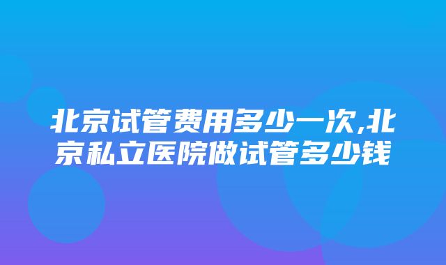 北京试管费用多少一次,北京私立医院做试管多少钱