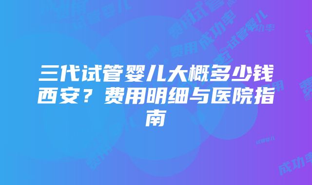 三代试管婴儿大概多少钱西安？费用明细与医院指南