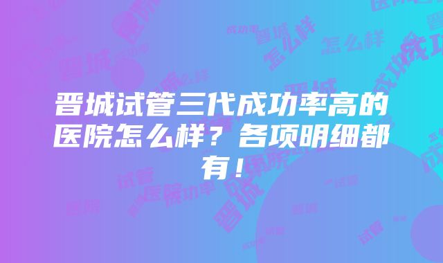 晋城试管三代成功率高的医院怎么样？各项明细都有！