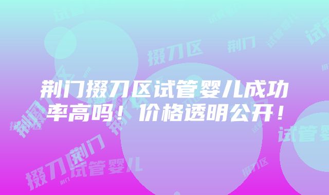 荆门掇刀区试管婴儿成功率高吗！价格透明公开！