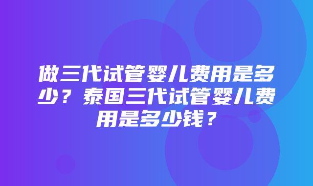 做三代试管婴儿费用是多少？泰国三代试管婴儿费用是多少钱？