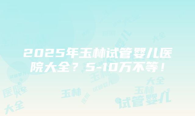 2025年玉林试管婴儿医院大全？5-10万不等！