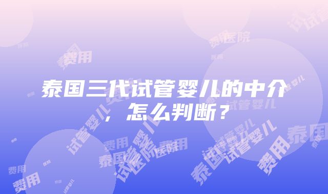 泰国三代试管婴儿的中介，怎么判断？