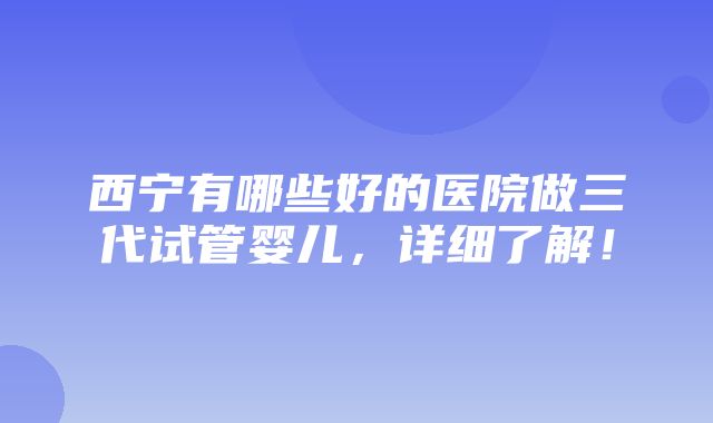 西宁有哪些好的医院做三代试管婴儿，详细了解！